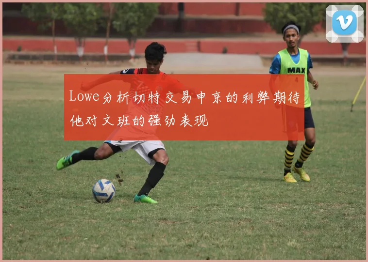 Lowe分析切特交易申京的利弊期待他对文班的强劲表现