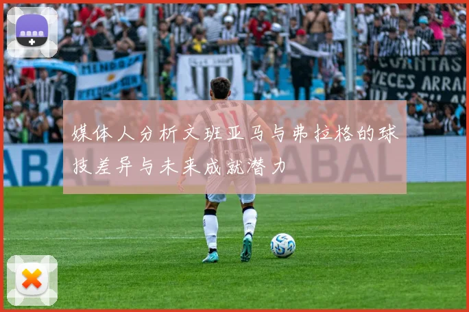 媒体人分析文班亚马与弗拉格的球技差异与未来成就潜力