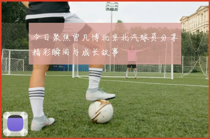 今日聚焦曾凡博北京北汽球员分享精彩瞬间与成长故事