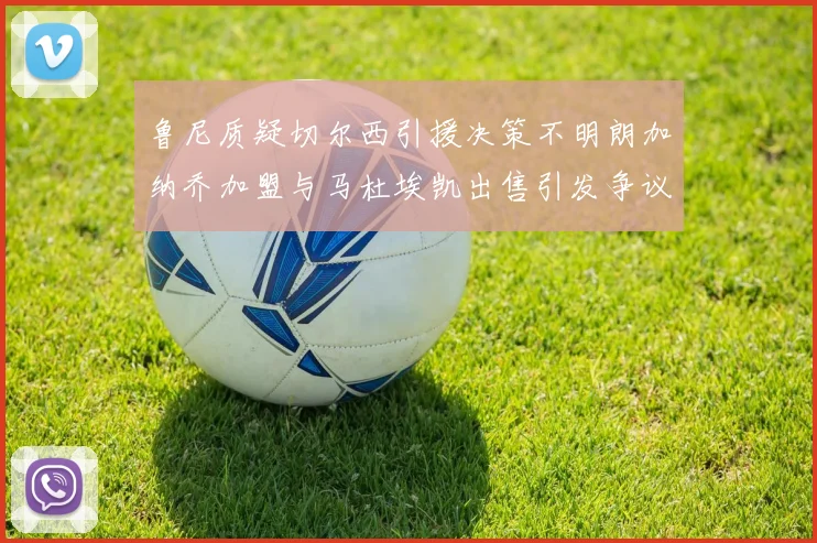 鲁尼质疑切尔西引援决策不明朗加纳乔加盟与马杜埃凯出售引发争议