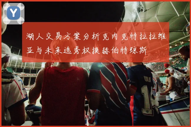 湖人交易方案分析克内克特拉拉维亚与未来选秀权换赫伯特琼斯