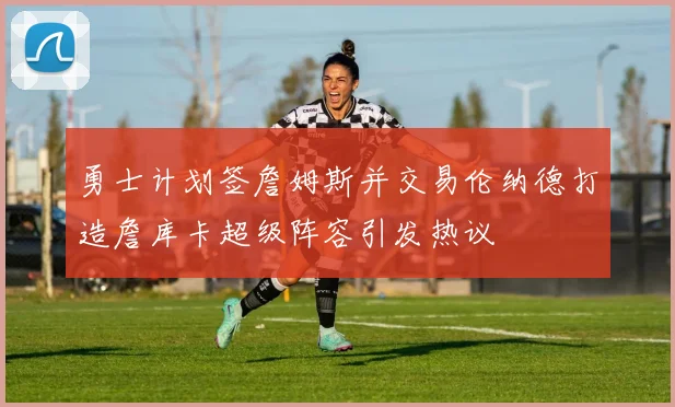 勇士计划签詹姆斯并交易伦纳德打造詹库卡超级阵容引发热议