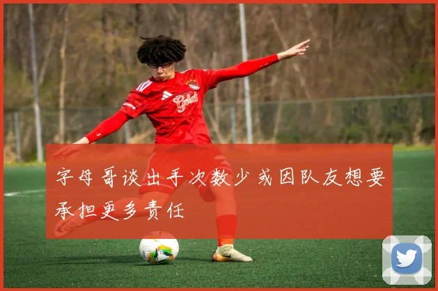 字母哥谈出手次数少或因队友想要承担更多责任