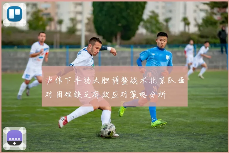 卢伟下半场大胆调整战术北京队面对困难缺乏有效应对策略分析