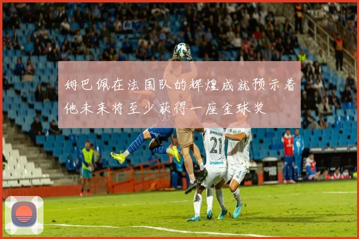 姆巴佩在法国队的辉煌成就预示着他未来将至少获得一座金球奖