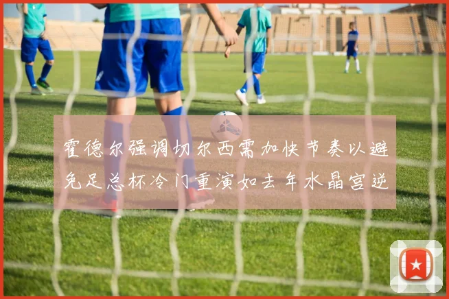 霍德尔强调切尔西需加快节奏以避免足总杯冷门重演如去年水晶宫逆袭曼城