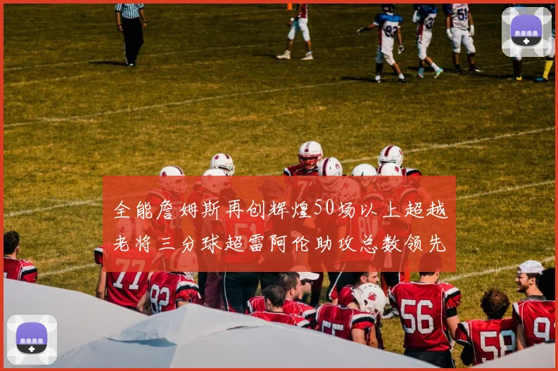 全能詹姆斯再创辉煌50场以上超越老将三分球超雷阿伦助攻总数领先隆多