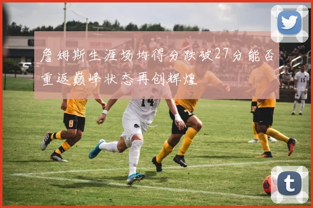詹姆斯生涯场均得分跌破27分能否重返巅峰状态再创辉煌