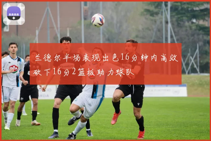 兰德尔半场表现出色16分钟内高效砍下16分2篮板助力球队