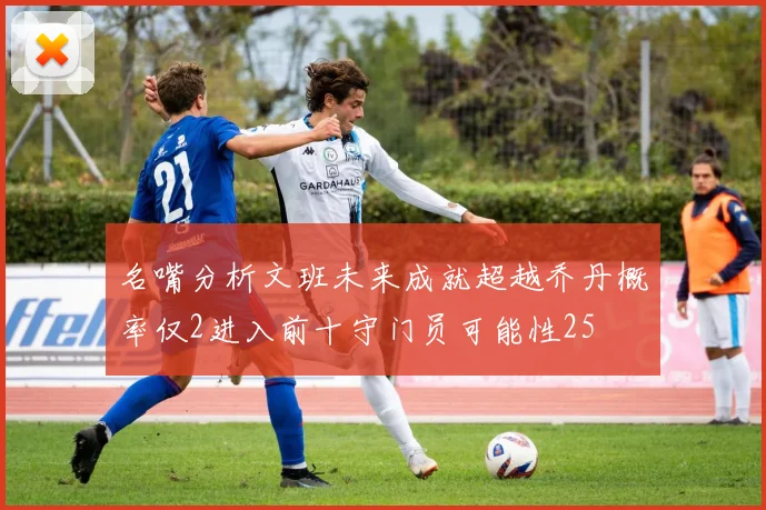 名嘴分析文班未来成就超越乔丹概率仅2进入前十守门员可能性25