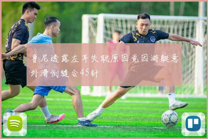 鲁尼透露左耳失聪原因竟因游艇意外滑倒缝合45针