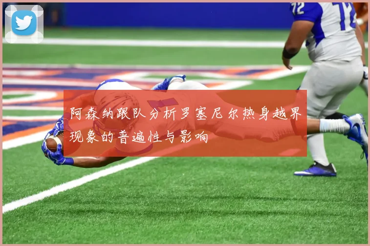 阿森纳跟队分析罗塞尼尔热身越界现象的普遍性与影响