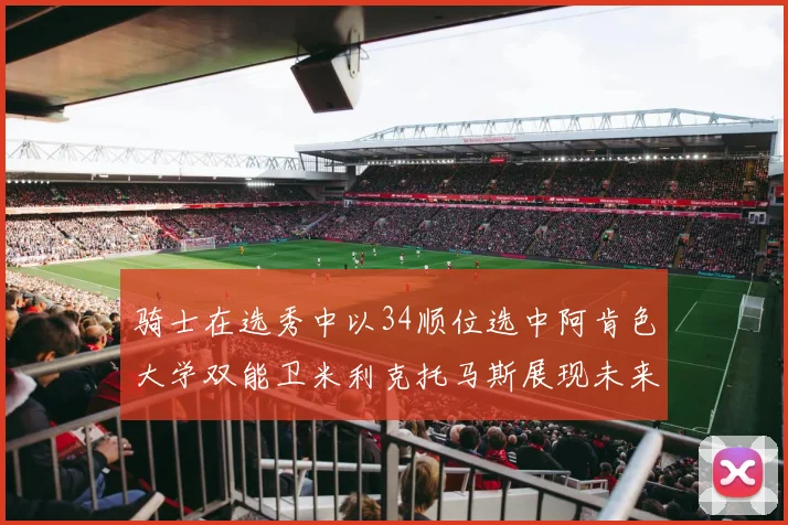 骑士在选秀中以34顺位选中阿肯色大学双能卫米利克托马斯展现未来潜力